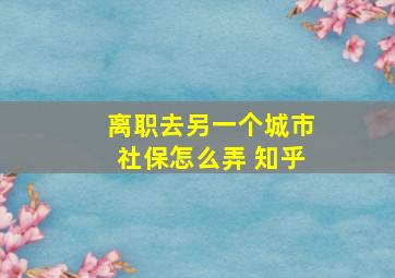 离职去另一个城市社保怎么弄 知乎